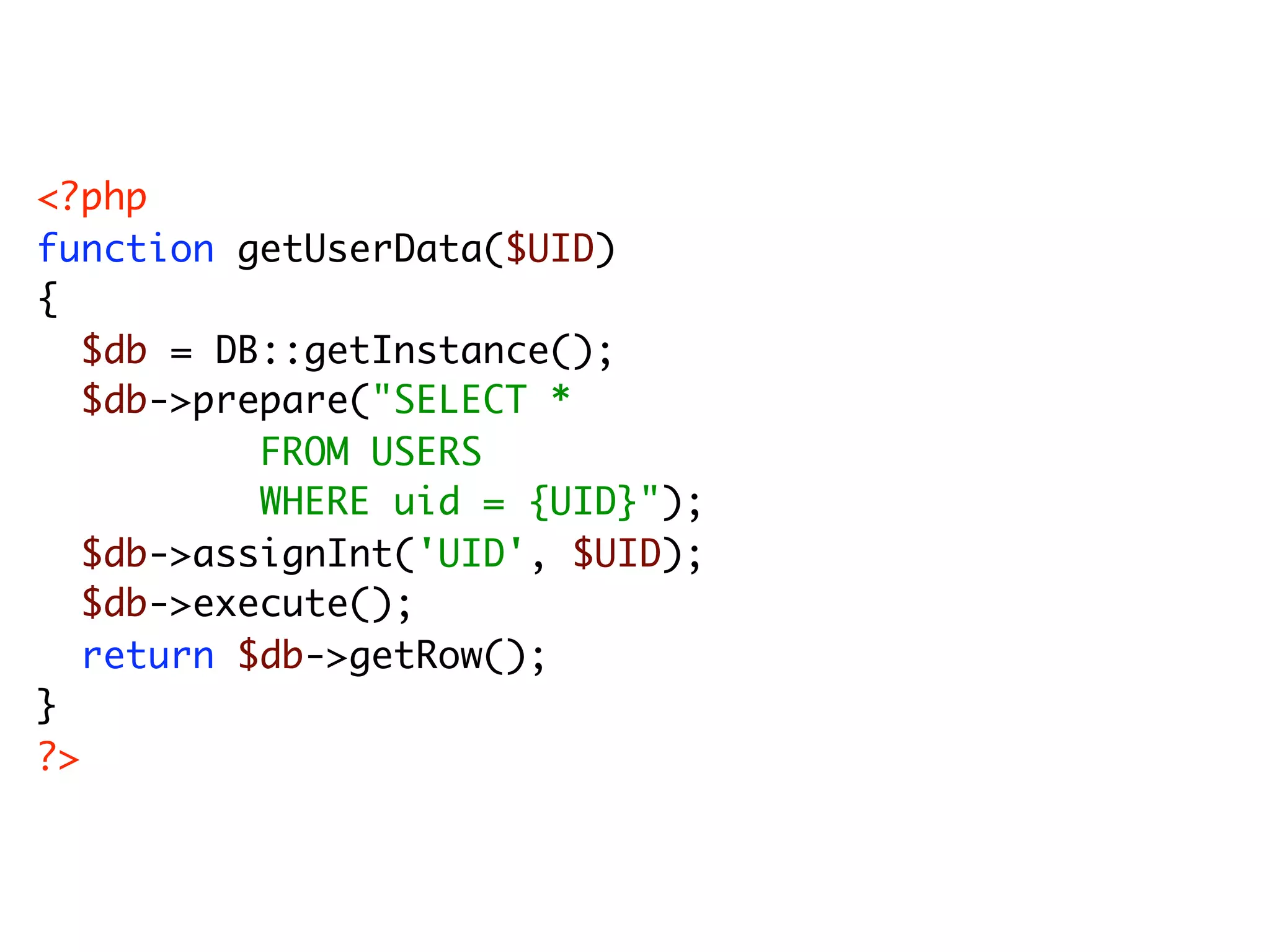 <?php function getUserData($UID) { $db = DB::getInstance(); $db->prepare("SELECT * FROM USERS WHERE uid = {UID}"); $db->assignInt('UID', $UID); $db->execute(); return $db->getRow(); } ?> 