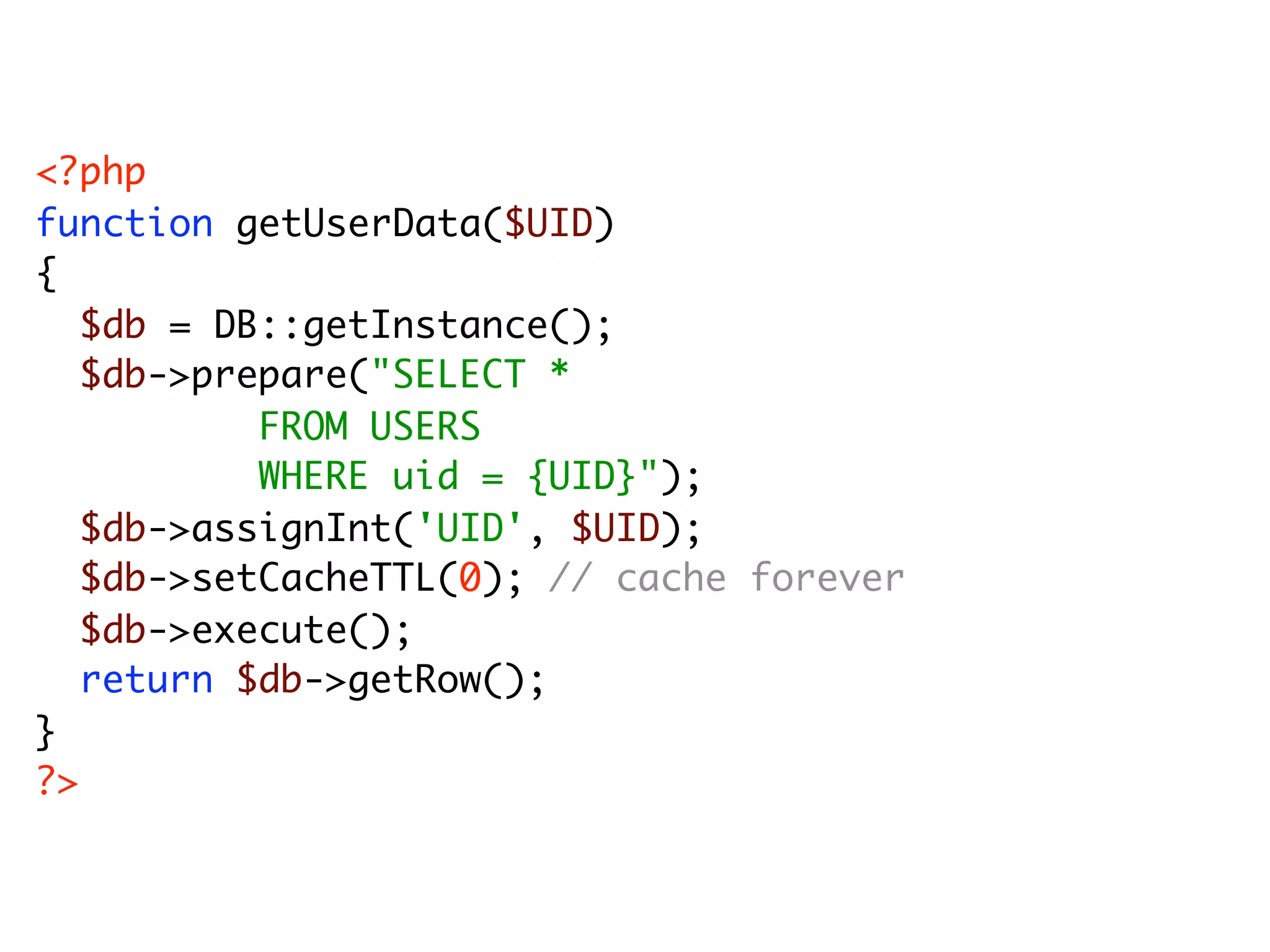 <?php function getUserData($UID) { $db = DB::getInstance(); $db->prepare("SELECT * FROM USERS WHERE uid = {UID}"); $db->assignInt('UID', $UID); $db->setCacheTTL(0); // cache forever $db->execute(); return $db->getRow(); } ?> 