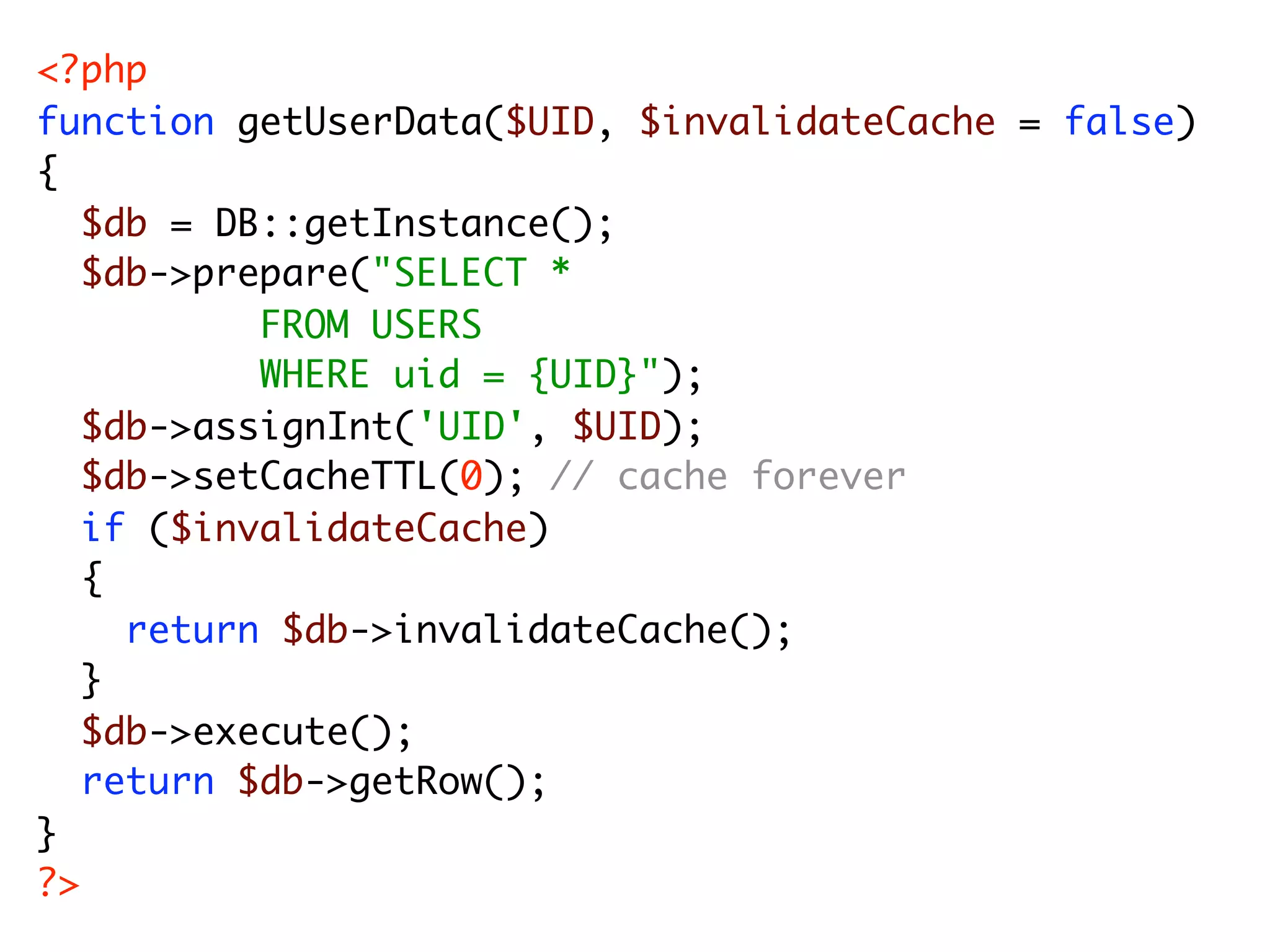 <?php function getUserData($UID, $invalidateCache = false) { $db = DB::getInstance(); $db->prepare("SELECT * FROM USERS WHERE uid = {UID}"); $db->assignInt('UID', $UID); $db->setCacheTTL(0); // cache forever if ($invalidateCache) { return $db->invalidateCache(); } $db->execute(); return $db->getRow(); } ?> 