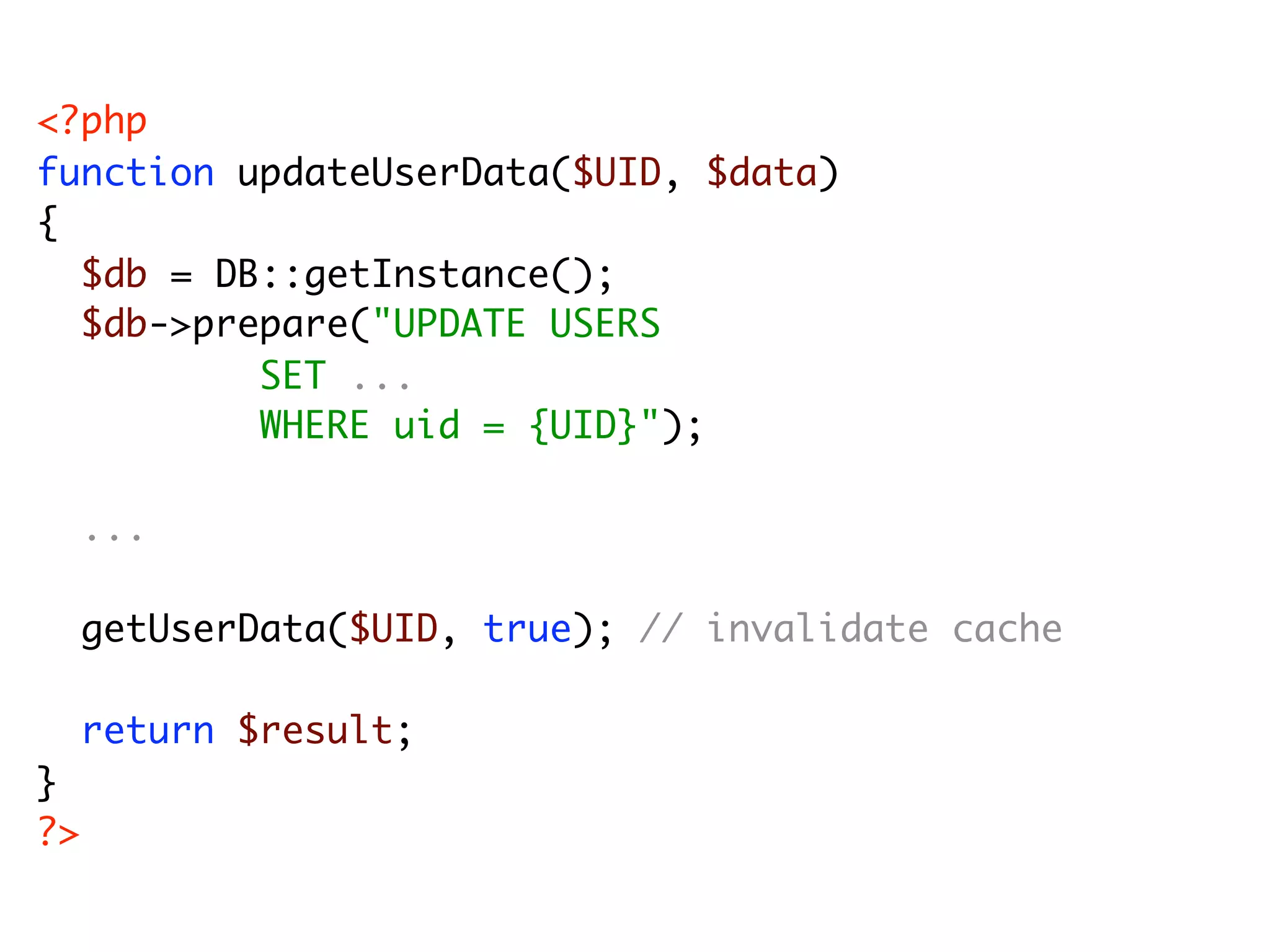 <?php function updateUserData($UID, $data) { $db = DB::getInstance(); $db->prepare("UPDATE USERS SET ... WHERE uid = {UID}"); ... getUserData($UID, true); // invalidate cache return $result; } ?> 