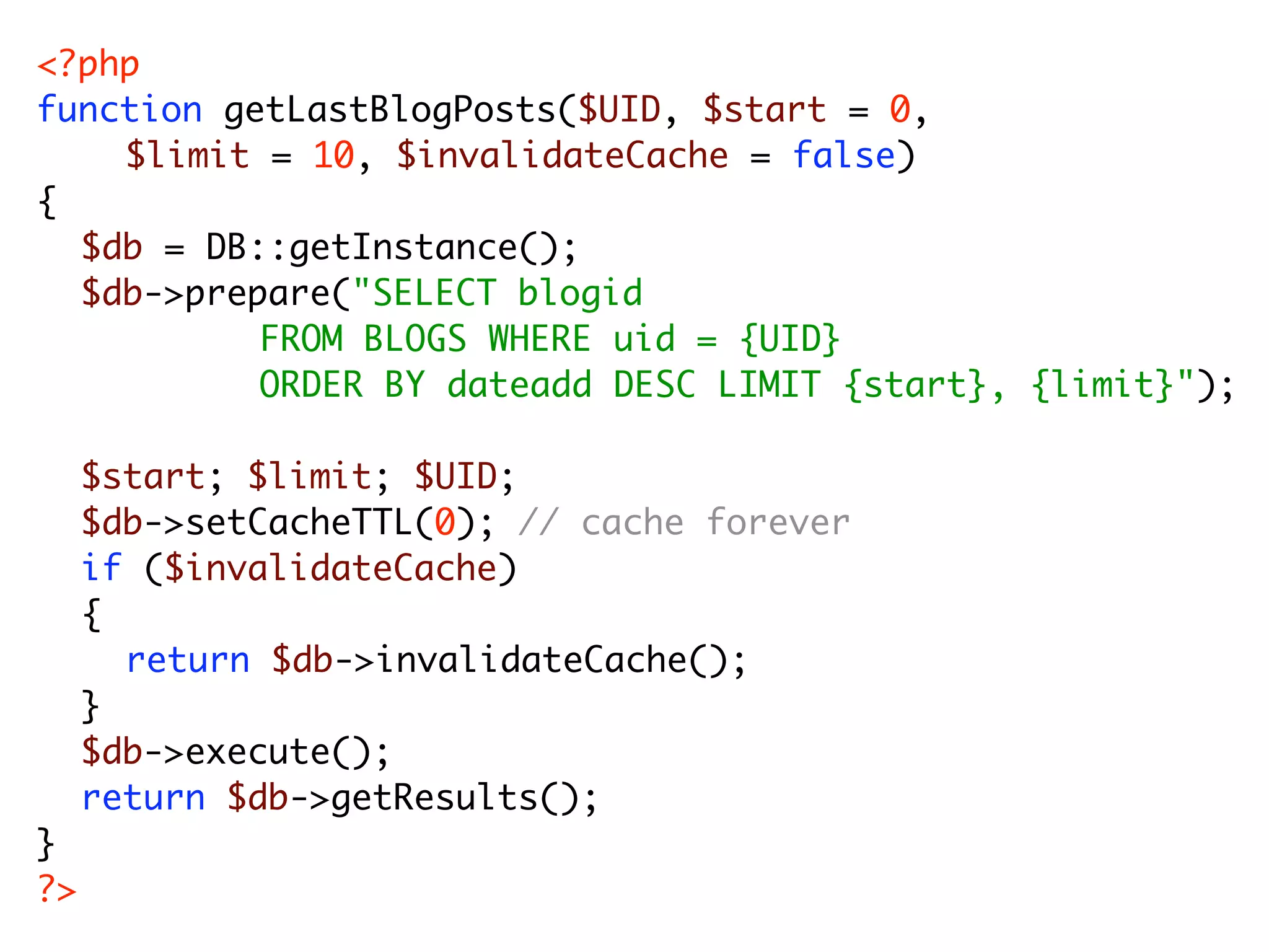 <?php function getLastBlogPosts($UID, $start = 0, $limit = 10, $invalidateCache = false) { $db = DB::getInstance(); $db->prepare("SELECT blogid FROM BLOGS WHERE uid = {UID} ORDER BY dateadd DESC LIMIT {start}, {limit}"); $start; $limit; $UID; $db->setCacheTTL(0); // cache forever if ($invalidateCache) { return $db->invalidateCache(); } $db->execute(); return $db->getResults(); } ?> 