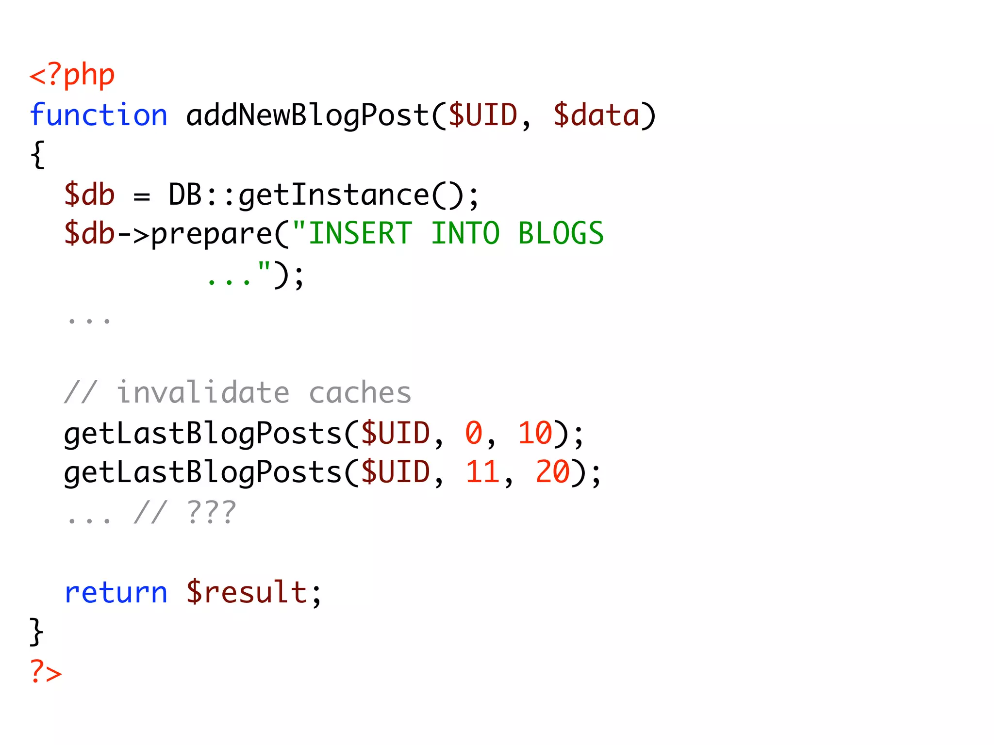 <?php function addNewBlogPost($UID, $data) { $db = DB::getInstance(); $db->prepare("INSERT INTO BLOGS ..."); ... // invalidate caches getLastBlogPosts($UID, 0, 10); getLastBlogPosts($UID, 11, 20); ... // ??? return $result; } ?> 