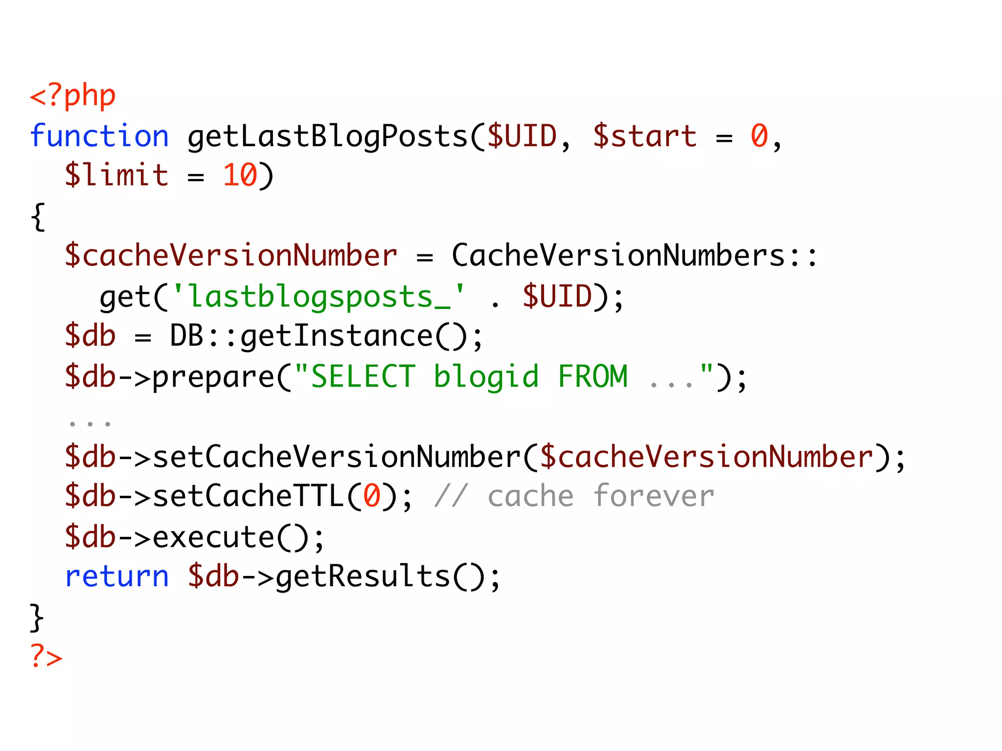 <?php function getLastBlogPosts($UID, $start = 0, $limit = 10) { $cacheVersionNumber = CacheVersionNumbers:: get('lastblogsposts_' . $UID); $db = DB::getInstance(); $db->prepare("SELECT blogid FROM ..."); ... $db->setCacheVersionNumber($cacheVersionNumber); $db->setCacheTTL(0); // cache forever $db->execute(); return $db->getResults(); } ?> 