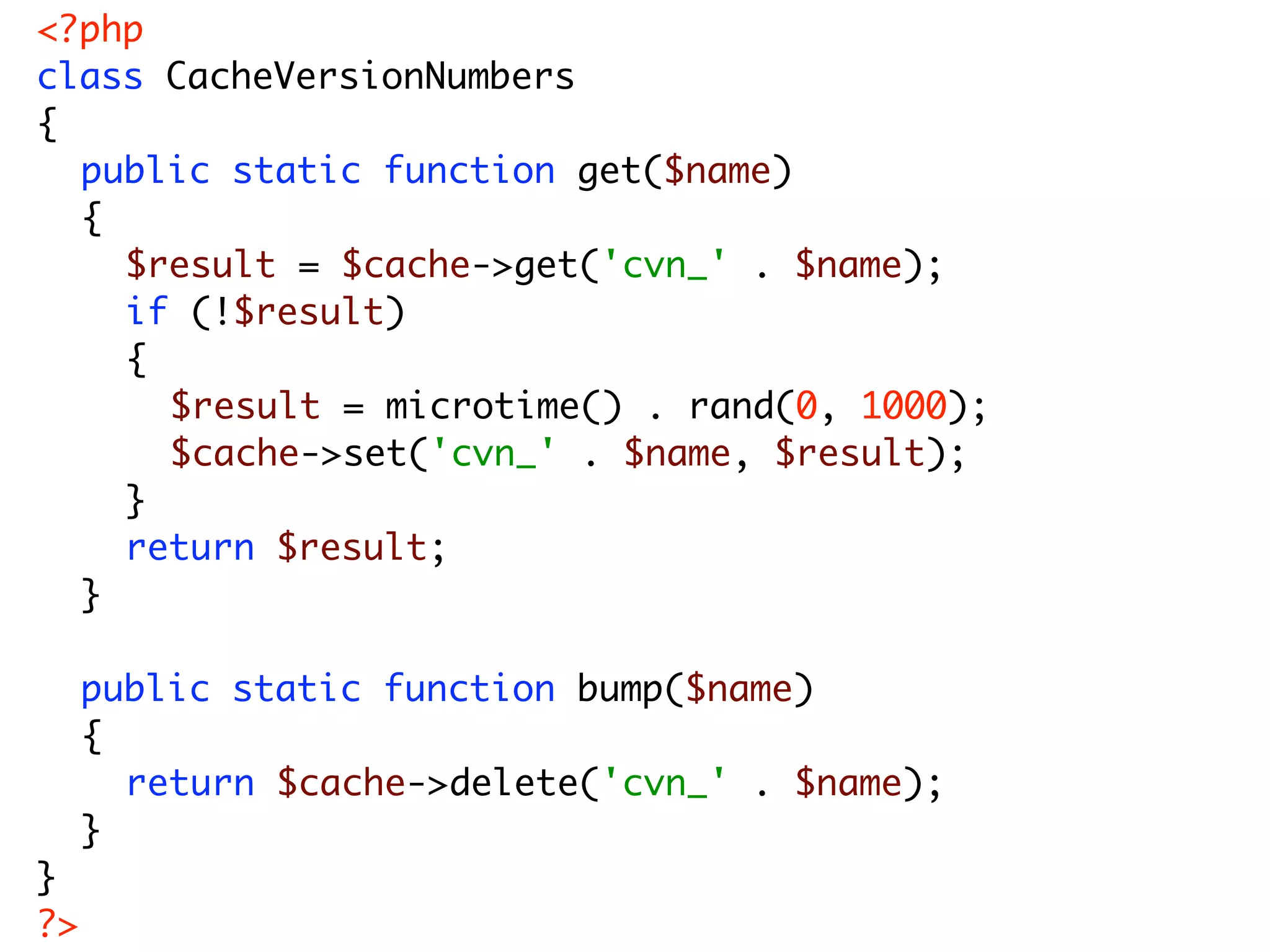 <?php class CacheVersionNumbers { public static function get($name) { $result = $cache->get('cvn_' . $name); if (!$result) { $result = microtime() . rand(0, 1000); $cache->set('cvn_' . $name, $result); } return $result; } public static function bump($name) { return $cache->delete('cvn_' . $name); } } ?> 