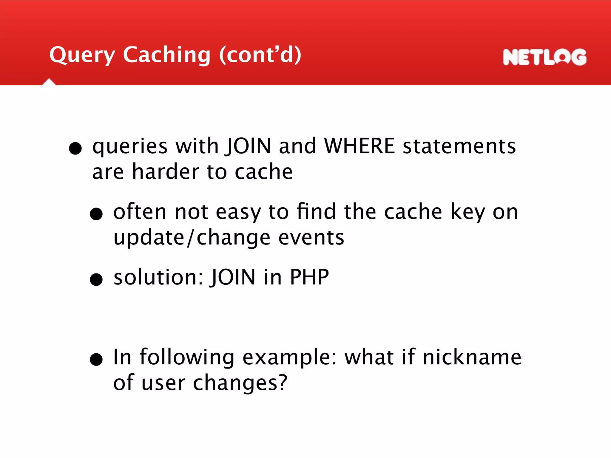 Query Caching (cont’d) • queries with JOIN and WHERE statements are harder to cache • often not easy to ﬁnd the cache key on update/change events • solution: JOIN in PHP • In following example: what if nickname of user changes? 