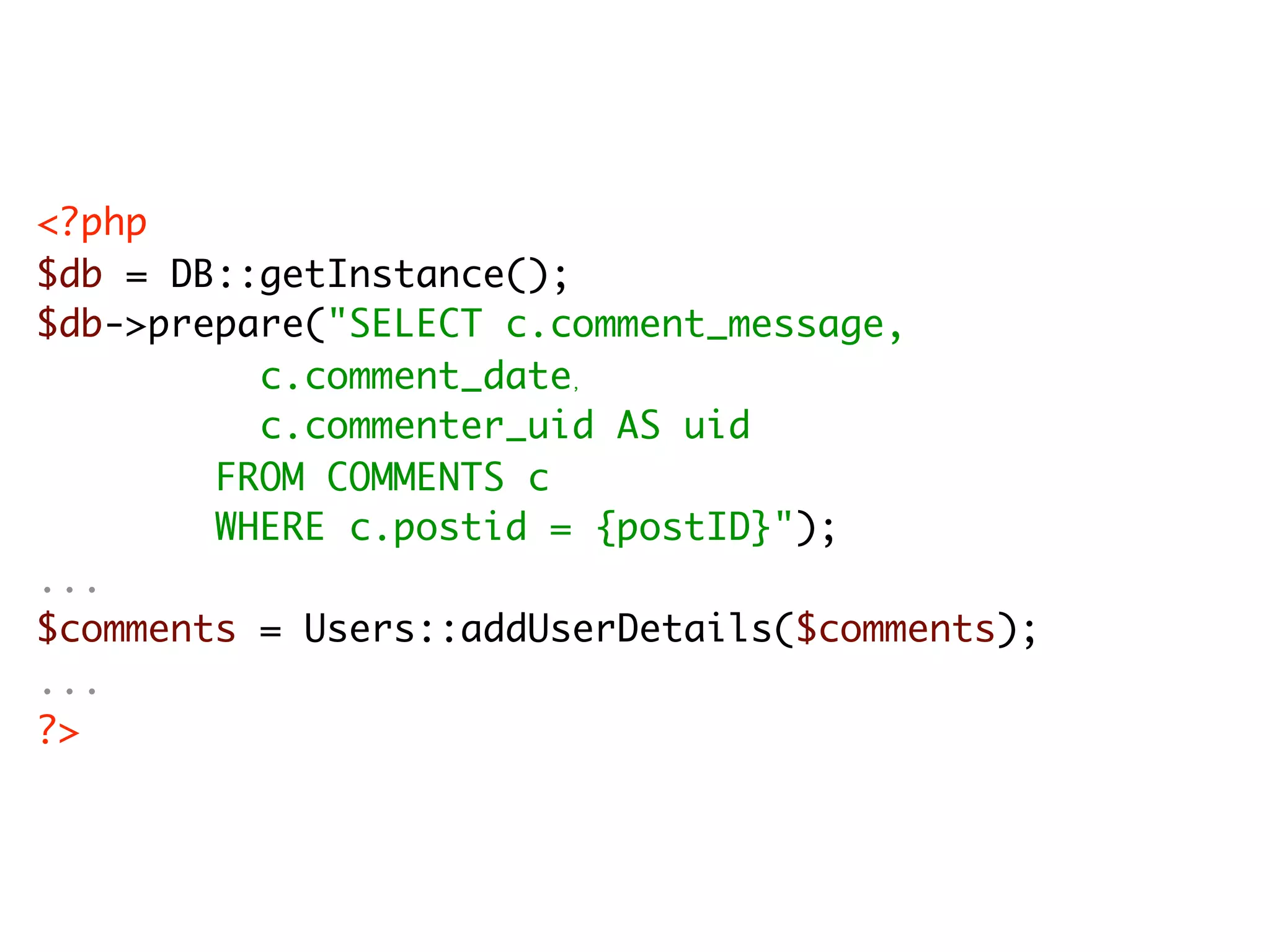 <?php $db = DB::getInstance(); $db->prepare("SELECT c.comment_message, c.comment_date , c.commenter_uid AS uid FROM COMMENTS c WHERE c.postid = {postID}"); ... $comments = Users::addUserDetails($comments); ... ?> 