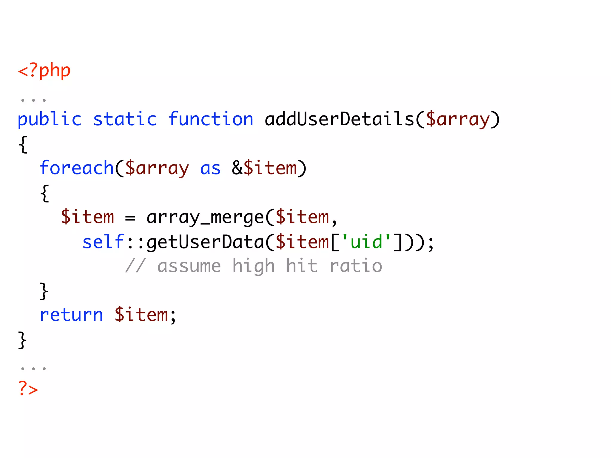 <?php ... public static function addUserDetails($array) { foreach($array as &$item) { $item = array_merge($item, self::getUserData($item['uid'])); // assume high hit ratio } return $item; } ... ?> 