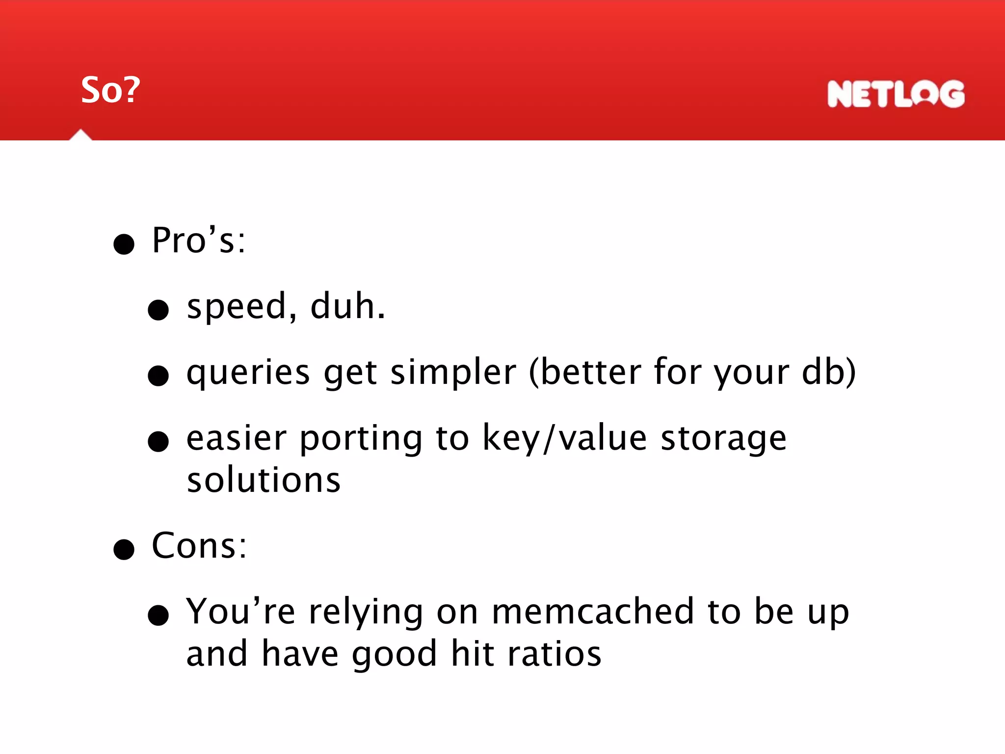 So? • Pro’s: • speed, duh. • queries get simpler (better for your db) • easier porting to key/value storage solutions • Cons: • You’re relying on memcached to be up and have good hit ratios 