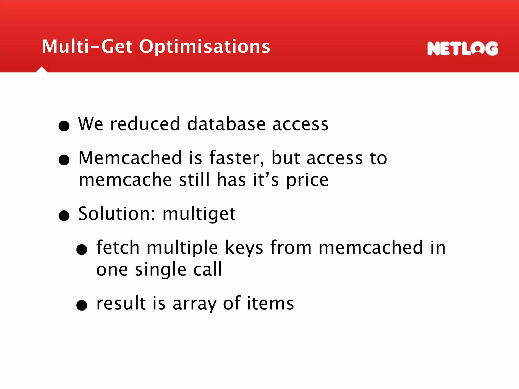 Multi-Get Optimisations • We reduced database access • Memcached is faster, but access to memcache still has it’s price • Solution: multiget • fetch multiple keys from memcached in one single call • result is array of items 