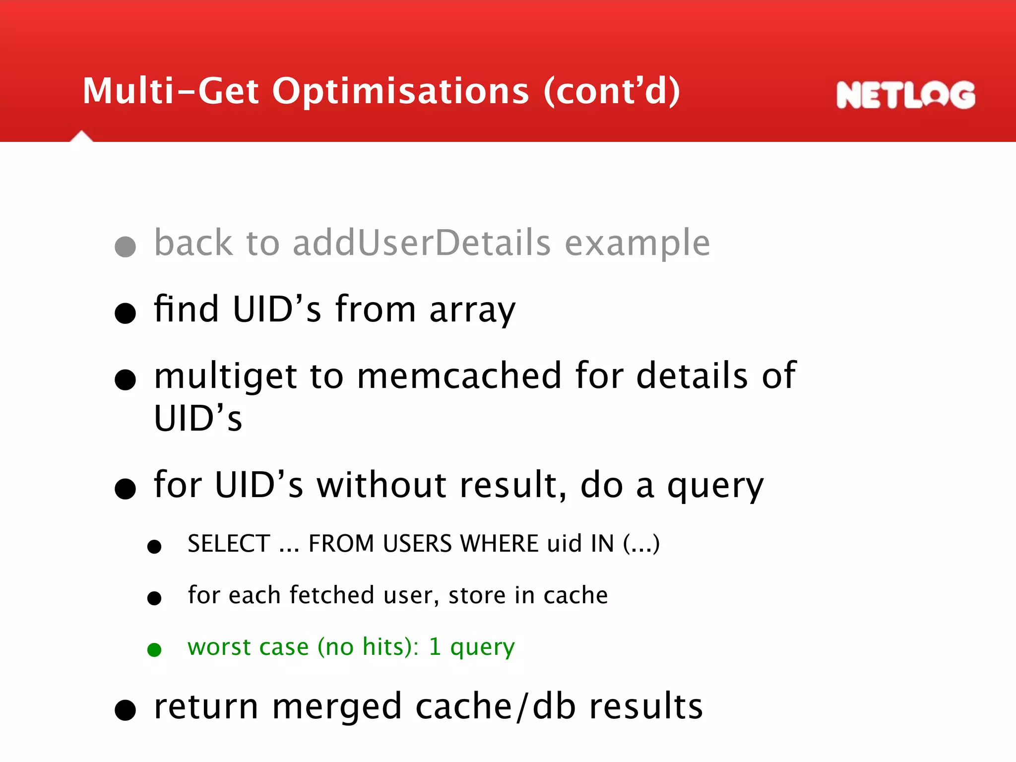 Multi-Get Optimisations (cont’d) • back to addUserDetails example • ﬁnd UID’s from array • multiget to memcached for details of UID’s • for UID’s without result, do a query • SELECT ... FROM USERS WHERE uid IN (...) • for each fetched user, store in cache • worst case (no hits): 1 query • return merged cache/db results 