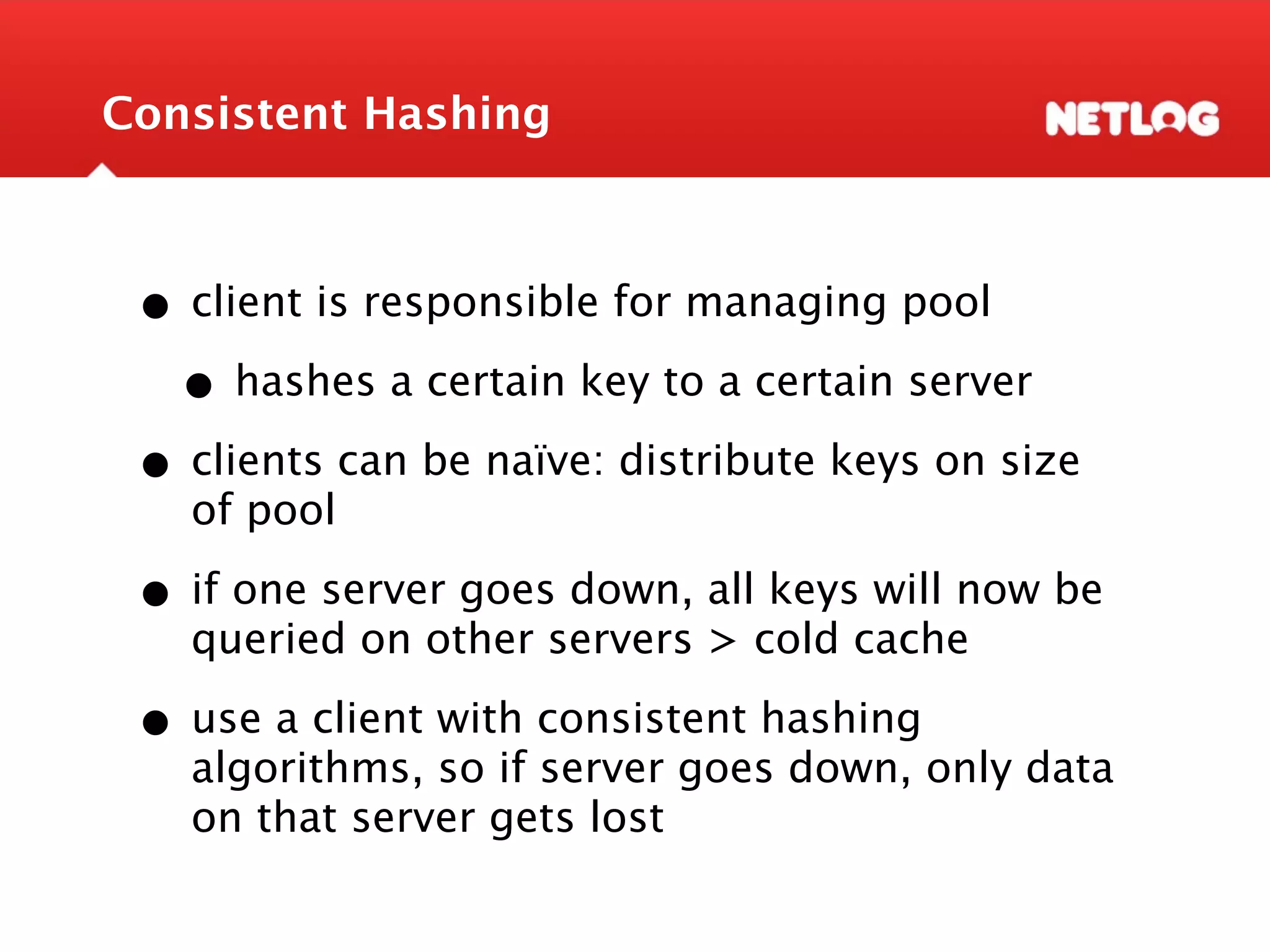 Consistent Hashing • client is responsible for managing pool • hashes a certain key to a certain server • clients can be naïve: distribute keys on size of pool • if one server goes down, all keys will now be queried on other servers > cold cache • use a client with consistent hashing algorithms, so if server goes down, only data on that server gets lost 