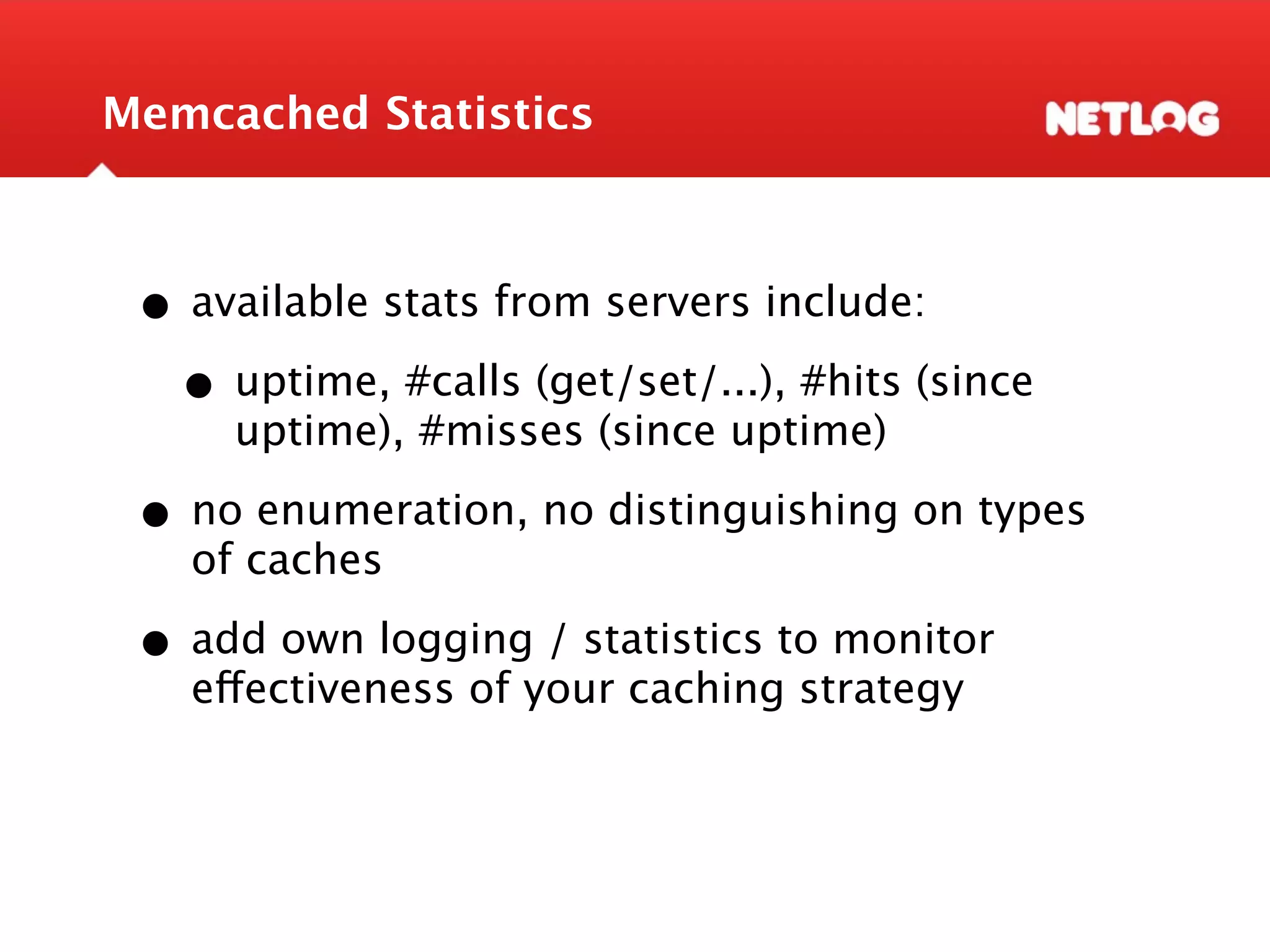 Memcached Statistics • available stats from servers include: • uptime, #calls (get/set/...), #hits (since uptime), #misses (since uptime) • no enumeration, no distinguishing on types of caches • add own logging / statistics to monitor effectiveness of your caching strategy 