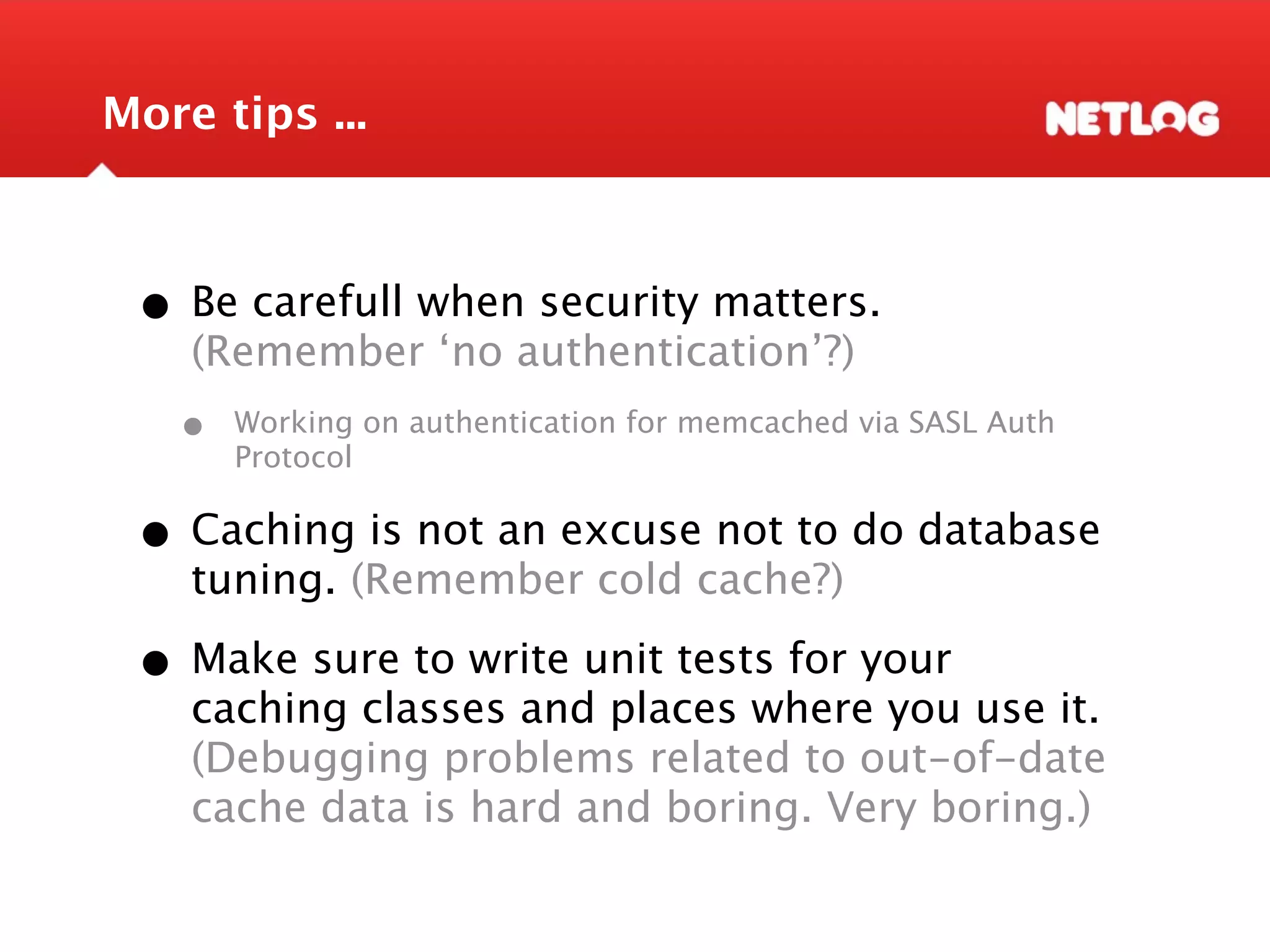 More tips ... • Be carefull when security matters. (Remember ‘no authentication’?) • Working on authentication for memcached via SASL Auth Protocol • Caching is not an excuse not to do database tuning. (Remember cold cache?) • Make sure to write unit tests for your caching classes and places where you use it. (Debugging problems related to out-of-date cache data is hard and boring. Very boring.) 