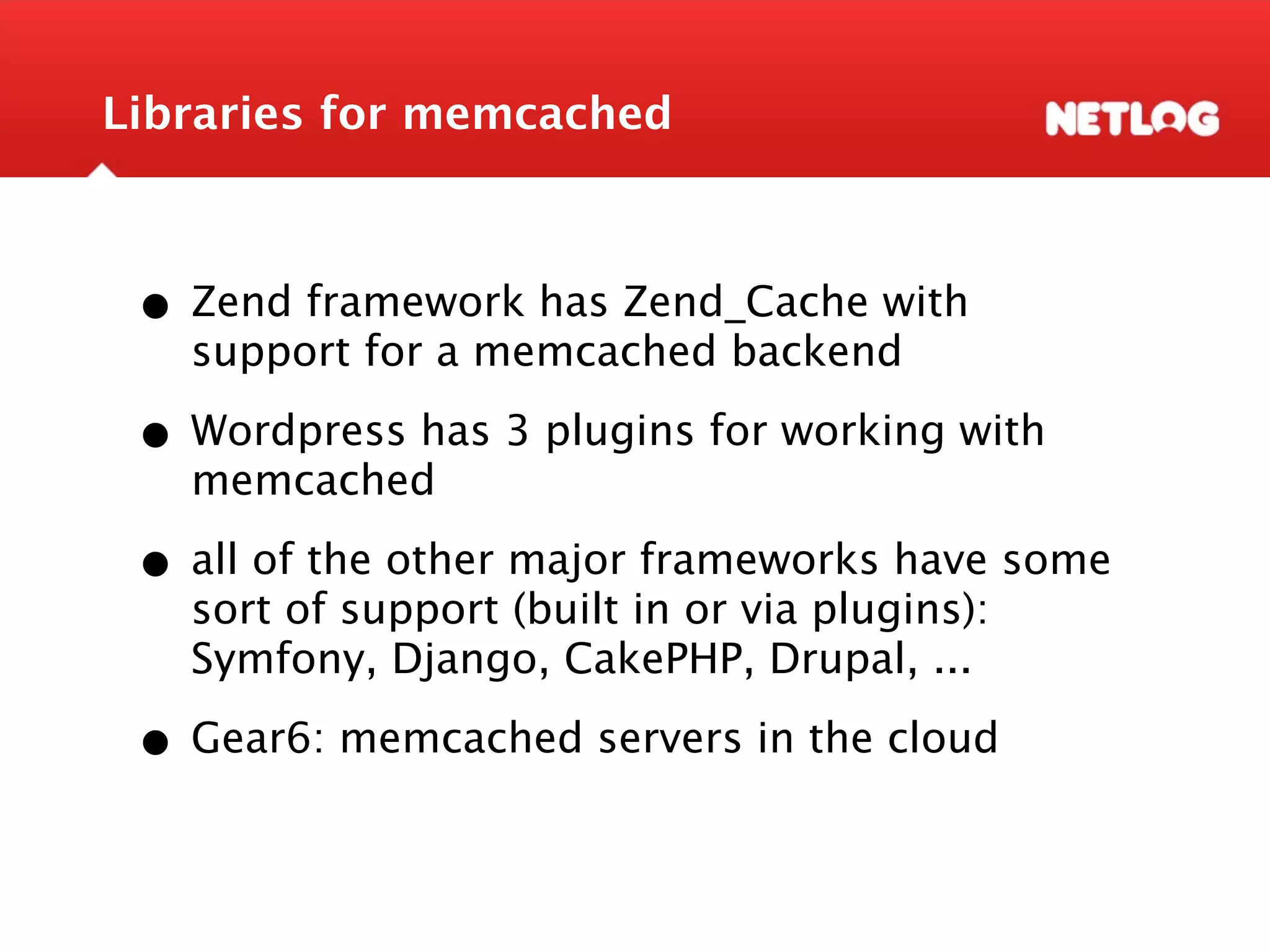Libraries for memcached • Zend framework has Zend_Cache with support for a memcached backend • Wordpress has 3 plugins for working with memcached • all of the other major frameworks have some sort of support (built in or via plugins): Symfony, Django, CakePHP, Drupal, ... • Gear6: memcached servers in the cloud 