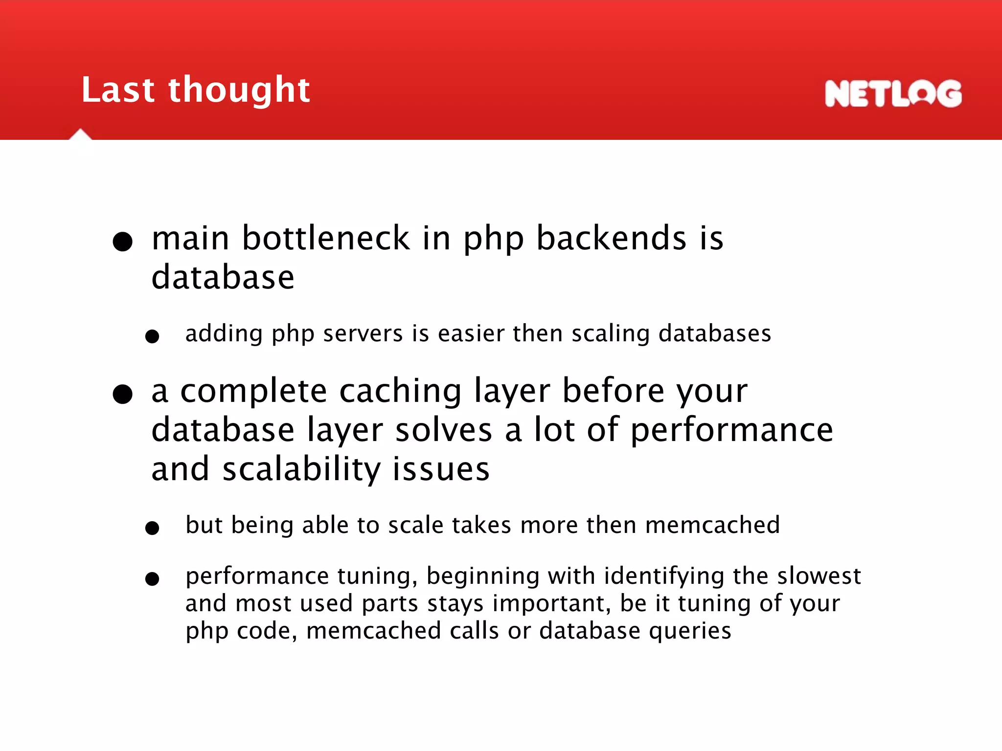 Last thought • main bottleneck in php backends is database • adding php servers is easier then scaling databases • a complete caching layer before your database layer solves a lot of performance and scalability issues • but being able to scale takes more then memcached • performance tuning, beginning with identifying the slowest and most used parts stays important, be it tuning of your php code, memcached calls or database queries 