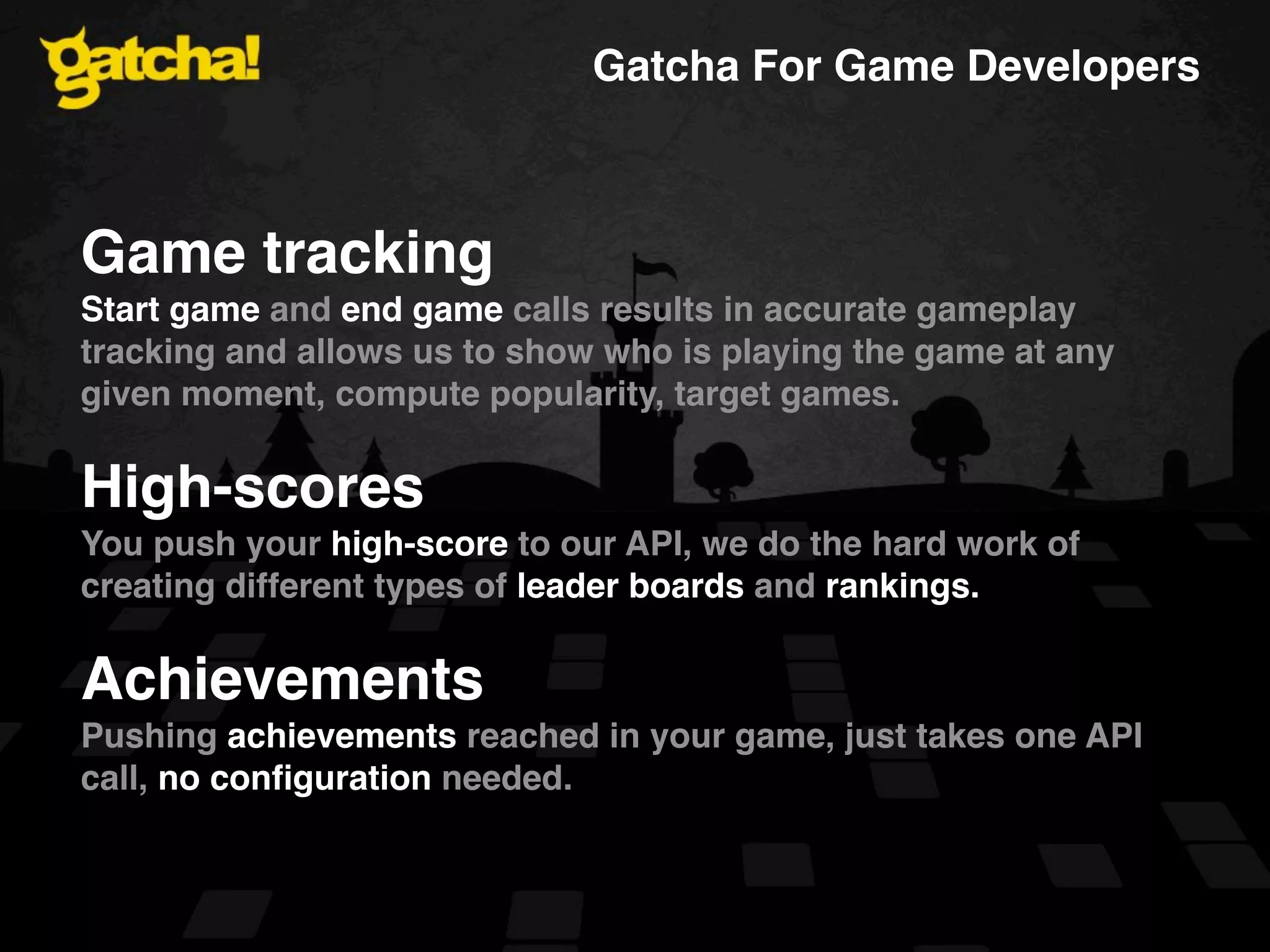 Gatcha For Game Developers Game tracking Start game and end game calls results in accurate gameplay tracking and allows us to show who is playing the game at any given moment, compute popularity, target games. High-scores You push your high-score to our API, we do the hard work of creating different types of leader boards and rankings. Achievements Pushing achievements reached in your game, just takes one API call, no conﬁguration needed. 