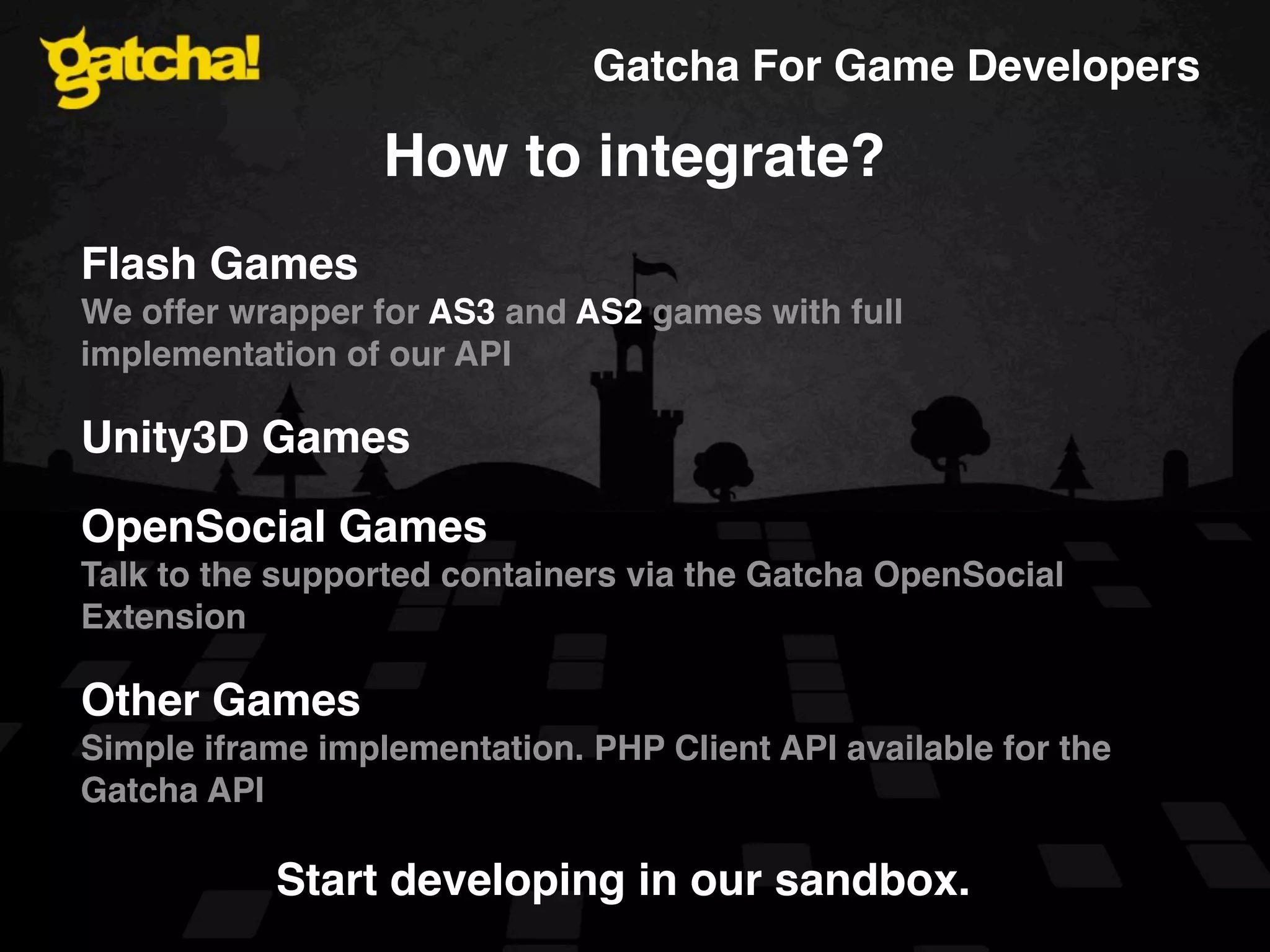 Gatcha For Game Developers How to integrate? Flash Games We offer wrapper for AS3 and AS2 games with full implementation of our API Unity3D Games OpenSocial Games Talk to the supported containers via the Gatcha OpenSocial Extension Other Games Simple iframe implementation. PHP Client API available for the Gatcha API Start developing in our sandbox. 