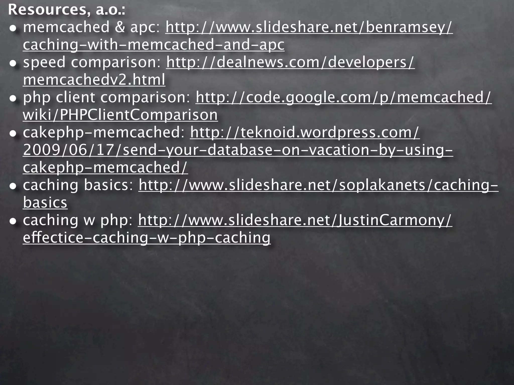 Resources, a.o.: • memcached & apc: http://www.slideshare.net/benramsey/ caching-with-memcached-and-apc • speed comparison: http://dealnews.com/developers/ memcachedv2.html • php client comparison: http://code.google.com/p/memcached/ wiki/PHPClientComparison • cakephp-memcached: http://teknoid.wordpress.com/ 2009/06/17/send-your-database-on-vacation-by-using- cakephp-memcached/ • caching basics: http://www.slideshare.net/soplakanets/caching- basics • caching w php: http://www.slideshare.net/JustinCarmony/ effectice-caching-w-php-caching 