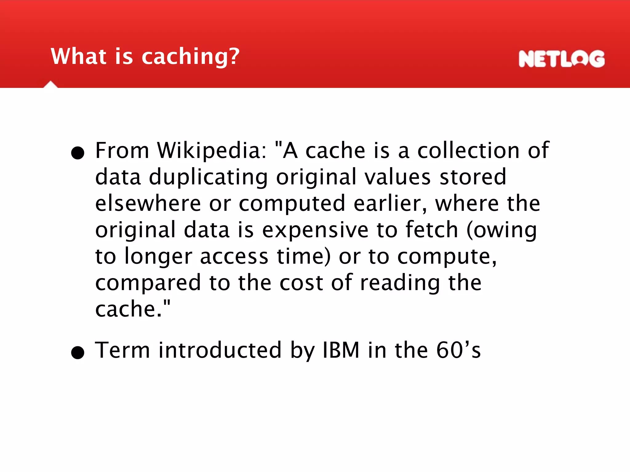 What is caching? • From Wikipedia: "A cache is a collection of data duplicating original values stored elsewhere or computed earlier, where the original data is expensive to fetch (owing to longer access time) or to compute, compared to the cost of reading the cache." • Term introducted by IBM in the 60’s 