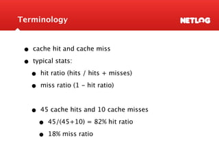 Terminology


 •   cache hit and cache miss

 •   typical stats:

     •   hit ratio (hits / hits + misses)

     •   miss ratio (1 - hit ratio)



     •   45 cache hits and 10 cache misses

         •   45/(45+10) = 82% hit ratio

         •   18% miss ratio
 