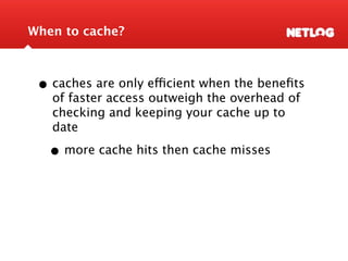 When to cache?



 • caches are only efficient when the beneﬁts
   of faster access outweigh the overhead of
   checking and keeping your cache up to
   date

   • more cache hits then cache misses
 