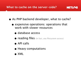 What to cache on the server-side?



 • As PHP backend developer, what to cache?
  • expensive operations: operations that
     work with slower resources

     • database access
     • reading ﬁles(in fact, any ﬁlesystem access)


     • API calls
     • Heavy computations
     • XML
 