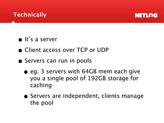Technically



 • It’s a server
 • Client access over TCP or UDP
 • Servers can run in pools
  • eg. 3 servers with 64GB mem each give
     you a single pool of 192GB storage for
     caching

   • Servers are independent, clients manage
     the pool
 
