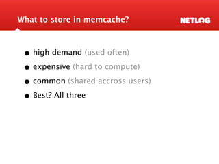 What to store in memcache?



 • high demand (used often)
 • expensive (hard to compute)
 • common (shared accross users)
 • Best? All three
 