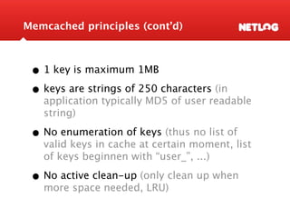 Memcached principles (cont’d)



 • 1 key is maximum 1MB
 • keys are strings of 250 characters (in
   application typically MD5 of user readable
   string)

 • No enumeration of keys (thus no list of
   valid keys in cache at certain moment, list
   of keys beginnen with “user_”, ...)

 • No active clean-up (only clean up when
   more space needed, LRU)
 