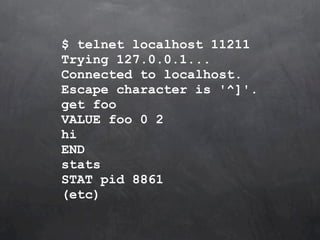 $ telnet localhost 11211
Trying 127.0.0.1...
Connected to localhost.
Escape character is '^]'.
get foo
VALUE foo 0 2
hi
END
stats
STAT pid 8861
(etc)
 