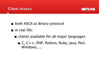 Client Access



 • both ASCII as Binary protocol
 • in real life:
  • clients available for all major languages
     • C, C++, PHP, Python, Ruby, Java, Perl,
       Windows, ...
 
