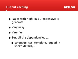Output caching



 • Pages with high load / expensive to
   generate

 • Very easy
 • Very fast
 • But: all the dependencies ...
  • language, css, template, logged in
     user’s details, ...
 