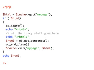 <?php

$html = $cache->get('mypage');
if (!$html)
{
	 ob_start();
	 echo "<html>";
	 // all the fancy stuff goes here
	 echo "</html>";
	 $html = ob_get_contents();
	 ob_end_clean();
	 $cache->set('mypage', $html);
}
echo $html;

?>
 