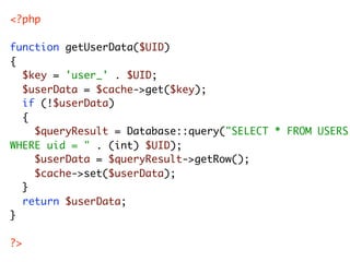 <?php

function getUserData($UID)
{
	 $key = 'user_' . $UID;
	 $userData = $cache->get($key);
	 if (!$userData)
	 {
	 	 $queryResult = Database::query("SELECT * FROM USERS
WHERE uid = " . (int) $UID);
	 	 $userData = $queryResult->getRow();
	 	 $cache->set($userData);
	 }
	 return $userData;
}

?>
 