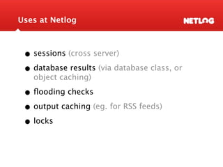 Uses at Netlog



 • sessions (cross server)
 • database results (via database class, or
   object caching)

 • ﬂooding checks
 • output caching (eg. for RSS feeds)
 • locks
 