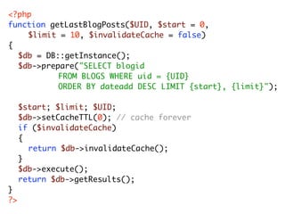 <?php
function getLastBlogPosts($UID, $start = 0,
   	 $limit = 10, $invalidateCache = false)
{
	 $db = DB::getInstance();
	 $db->prepare("SELECT blogid
	 	 	 	 	 FROM BLOGS WHERE uid = {UID}
	 	 	 	 	 ORDER BY dateadd DESC LIMIT {start}, {limit}");
	
	 $start; $limit; $UID;
	 $db->setCacheTTL(0); // cache forever
	 if ($invalidateCache)
	 {
	 	 return $db->invalidateCache();
	 }
	 $db->execute();
	 return $db->getResults();
}
?>
 