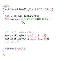 <?php
function addNewBlogPost($UID, $data)
{
	 $db = DB::getInstance();
	 $db->prepare("INSERT INTO BLOGS
	 	 	 	 	 ...");
	 ...
	
   // invalidate caches
	 getLastBlogPosts($UID, 0, 10);
	 getLastBlogPosts($UID, 11, 20);
   ... // ???
	
	 return $result;
}
?>
 