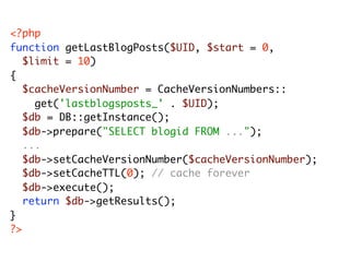 <?php
function getLastBlogPosts($UID, $start = 0,
	 $limit = 10)
{
	 $cacheVersionNumber = CacheVersionNumbers::
	 	 get('lastblogsposts_' . $UID);
	 $db = DB::getInstance();
	 $db->prepare("SELECT blogid FROM ...");
	 ...
	 $db->setCacheVersionNumber($cacheVersionNumber);
	 $db->setCacheTTL(0); // cache forever
	 $db->execute();
	 return $db->getResults();
}
?>
 