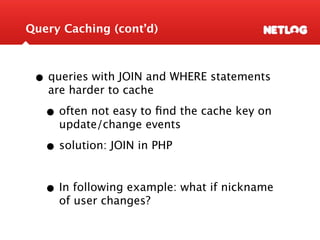 Query Caching (cont’d)



 • queries with JOIN and WHERE statements
   are harder to cache

   • often not easy to ﬁnd the cache key on
     update/change events

   • solution: JOIN in PHP

   • In following example: what if nickname
     of user changes?
 