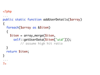 <?php
...
public static function addUserDetails($array)
{
	 foreach($array as &$item)
	 {
	 	 $item = array_merge($item,
      self::getUserData($item['uid']));
          // assume high hit ratio
	 }
	 return $item;
}
...
?>
 