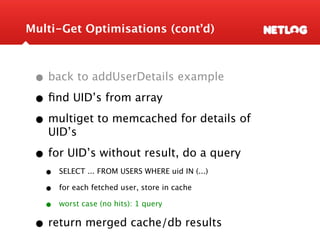 Multi-Get Optimisations (cont’d)



 • back to addUserDetails example
 • ﬁnd UID’s from array
 • multiget to memcached for details of
   UID’s

 • for UID’s without result, do a query
   •   SELECT ... FROM USERS WHERE uid IN (...)

   •   for each fetched user, store in cache

   •   worst case (no hits): 1 query


 • return merged cache/db results
 