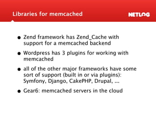 Libraries for memcached



 • Zend framework has Zend_Cache with
   support for a memcached backend

 • Wordpress has 3 plugins for working with
   memcached

 • all of the other major frameworks have some
   sort of support (built in or via plugins):
   Symfony, Django, CakePHP, Drupal, ...

 • Gear6: memcached servers in the cloud
 