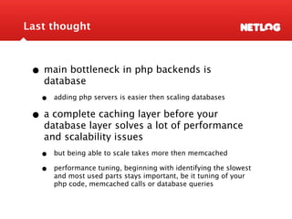 Last thought



 • main bottleneck in php backends is
   database
   •   adding php servers is easier then scaling databases

 • a complete caching layer before your
   database layer solves a lot of performance
   and scalability issues
   •   but being able to scale takes more then memcached

   •   performance tuning, beginning with identifying the slowest
       and most used parts stays important, be it tuning of your
       php code, memcached calls or database queries
 