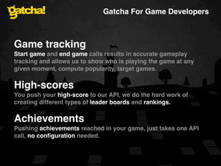 Gatcha For Game Developers



Game tracking
Start game and end game calls results in accurate gameplay
tracking and allows us to show who is playing the game at any
given moment, compute popularity, target games.

High-scores
You push your high-score to our API, we do the hard work of
creating different types of leader boards and rankings.

Achievements
Pushing achievements reached in your game, just takes one API
call, no conﬁguration needed.
 