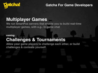 Gatcha For Game Developers



Multiplayer Games
We run SmartFox servers that enable you to build real-time
multiplayer games, with e.g.. in game chat


coming:

Challenges & Tournaments
Allow your game players to challenge each other, or build
challenges & contests yourself.
 