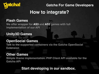 Gatcha For Game Developers

                  How to integrate?
Flash Games
We offer wrapper for AS3 and AS2 games with full
implementation of our API

Unity3D Games

OpenSocial Games
Talk to the supported containers via the Gatcha OpenSocial
Extension

Other Games
Simple iframe implementation. PHP Client API available for the
Gatcha API

           Start developing in our sandbox.
 