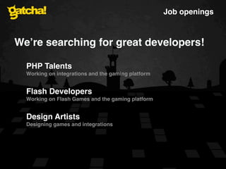 Job openings



Weʼre searching for great developers!

  PHP Talents
  Working on integrations and the gaming platform


  Flash Developers
  Working on Flash Games and the gaming platform


  Design Artists
  Designing games and integrations
 