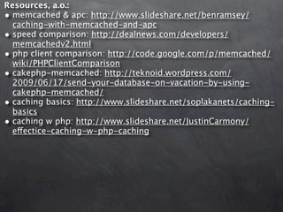 Resources, a.o.:
• memcached & apc: http://www.slideshare.net/benramsey/
  caching-with-memcached-and-apc
• speed comparison: http://dealnews.com/developers/
  memcachedv2.html
• php client comparison: http://code.google.com/p/memcached/
  wiki/PHPClientComparison
• cakephp-memcached: http://teknoid.wordpress.com/
  2009/06/17/send-your-database-on-vacation-by-using-
  cakephp-memcached/
• caching basics: http://www.slideshare.net/soplakanets/caching-
  basics
• caching w php: http://www.slideshare.net/JustinCarmony/
  effectice-caching-w-php-caching
 