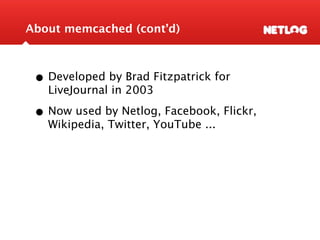 About memcached (cont’d)



 • Developed by Brad Fitzpatrick for
   LiveJournal in 2003

 • Now used by Netlog, Facebook, ...