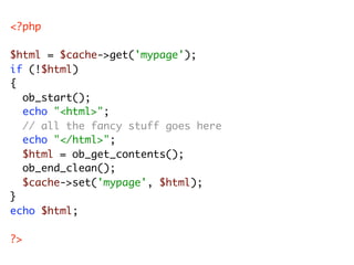 <?php

$html = $cache->get('mypage');
if (!$html)
{
	 ob_start();
	 echo "<html>";
	 // all the fancy stuff goes here
	 ec...